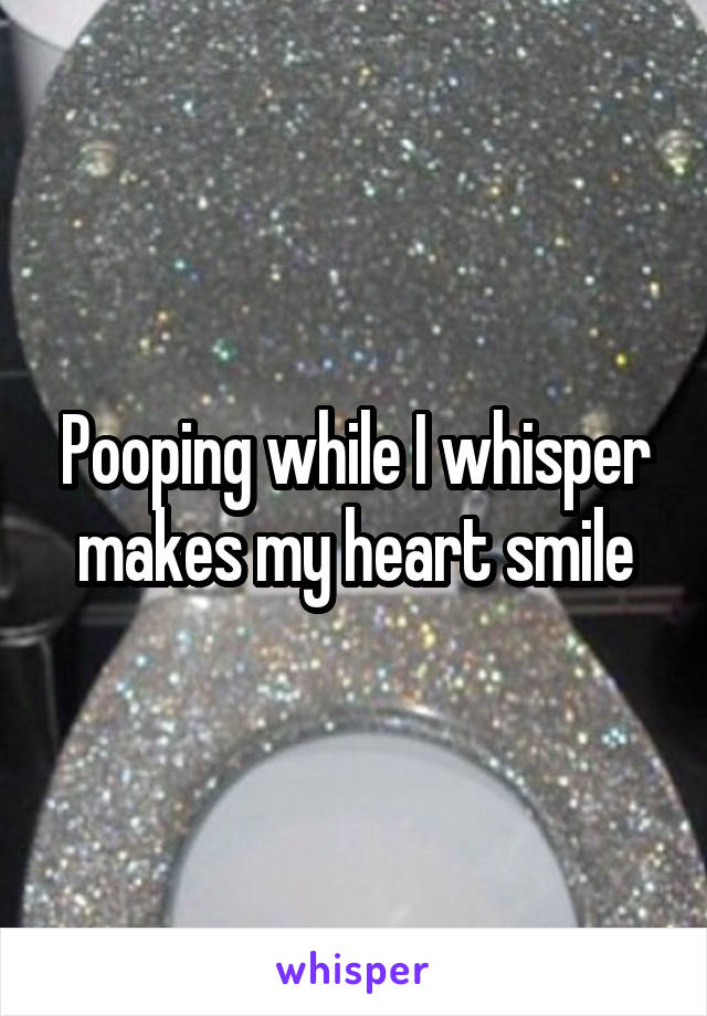 Pooping while I whisper makes my heart smile