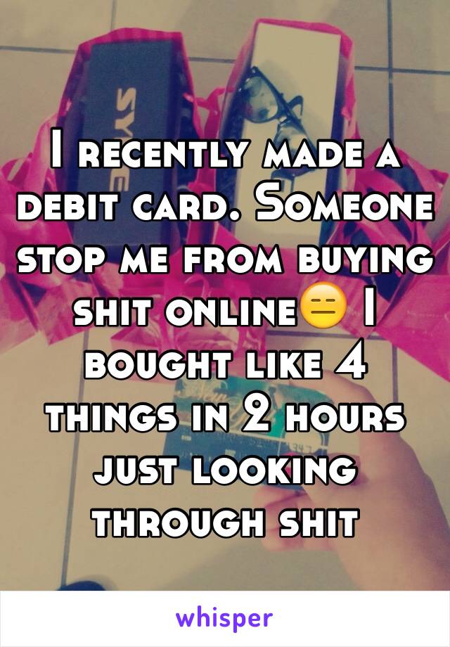 I recently made a debit card. Someone stop me from buying shit online😑 I bought like 4 things in 2 hours just looking through shit