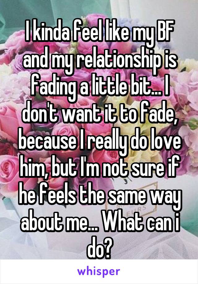 I kinda feel like my BF and my relationship is fading a little bit... I don't want it to fade, because I really do love him, but I'm not sure if he feels the same way about me... What can i do?