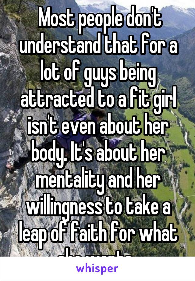  Most people don't understand that for a lot of guys being attracted to a fit girl isn't even about her body. It's about her mentality and her willingness to take a leap of faith for what she wants. 