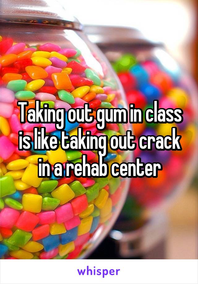 Taking out gum in class is like taking out crack in a rehab center