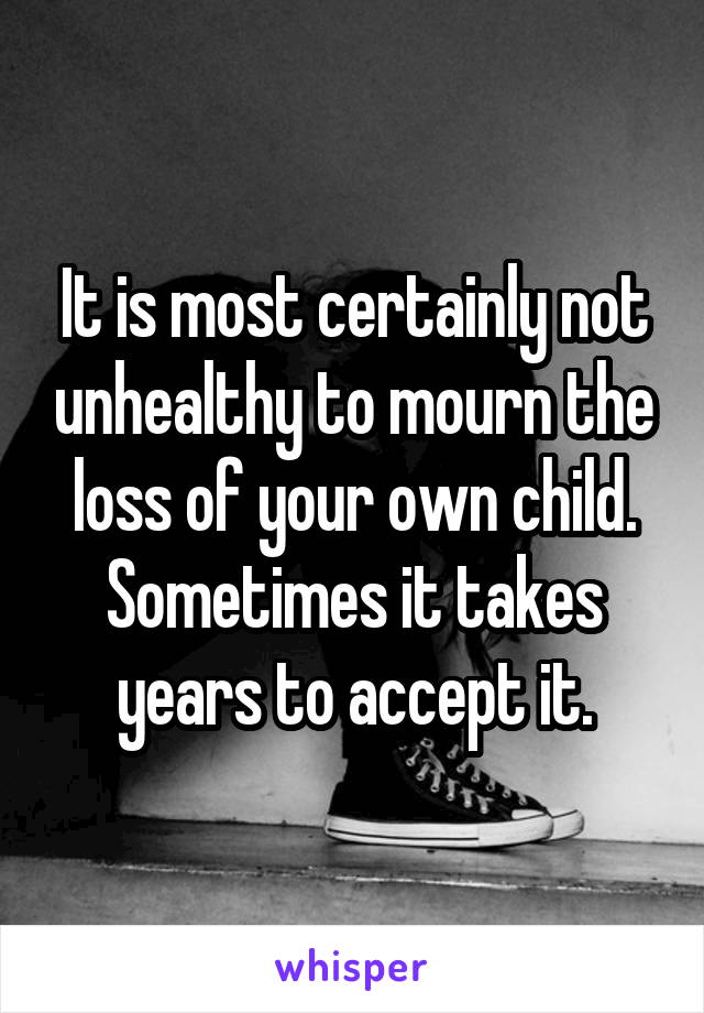 It is most certainly not unhealthy to mourn the loss of your own child. Sometimes it takes years to accept it.