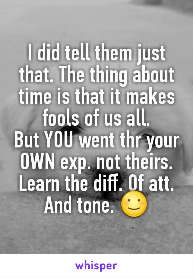 I did tell them just that. The thing about time is that it makes fools of us all.
But YOU went thr your OWN exp. not theirs.
Learn the diff. Of att. And tone. ☺
