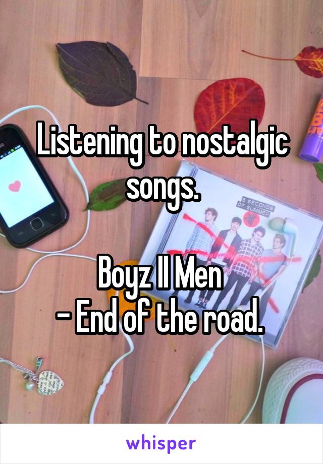 Listening to nostalgic songs.

Boyz II Men 
- End of the road. 