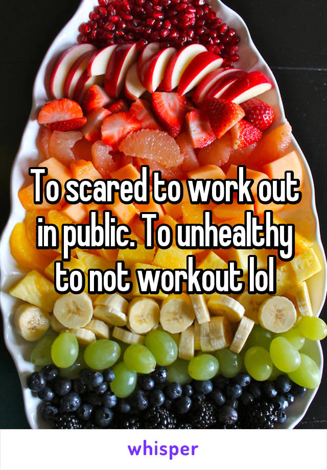 To scared to work out in public. To unhealthy to not workout lol