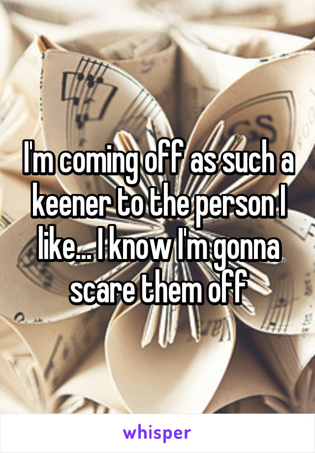 I'm coming off as such a keener to the person I like... I know I'm gonna scare them off