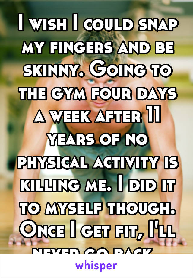 I wish I could snap my fingers and be skinny. Going to the gym four days a week after 11 years of no physical activity is killing me. I did it to myself though. Once I get fit, I'll never go back. 