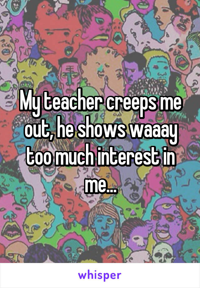 My teacher creeps me out, he shows waaay too much interest in me...