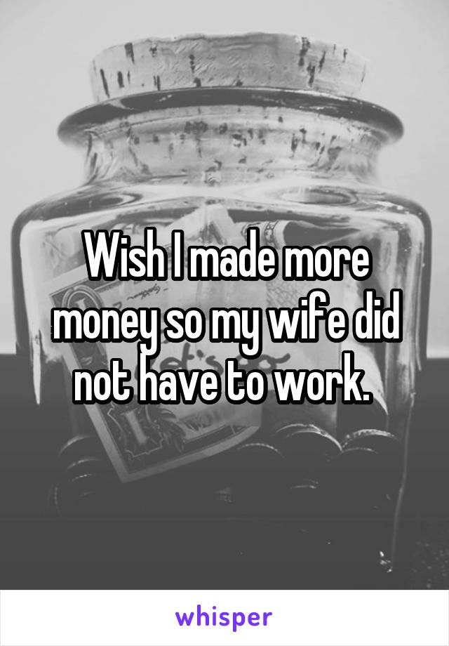 Wish I made more money so my wife did not have to work. 