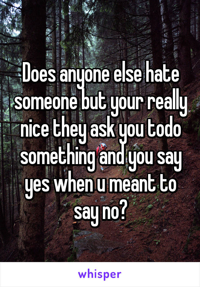 Does anyone else hate someone but your really nice they ask you todo something and you say yes when u meant to say no?