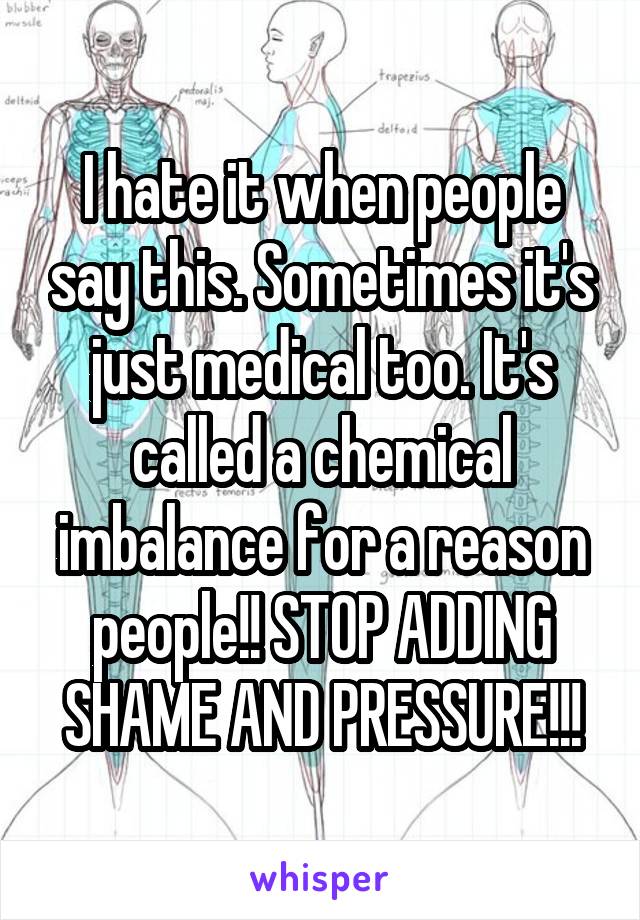 I hate it when people say this. Sometimes it's just medical too. It's called a chemical imbalance for a reason people!! STOP ADDING SHAME AND PRESSURE!!!