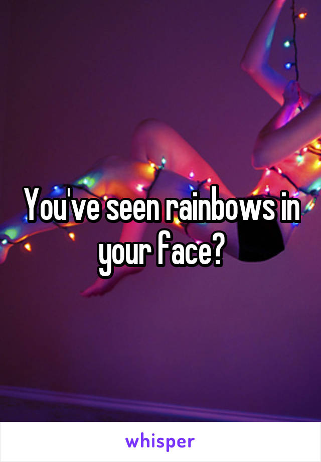 You've seen rainbows in your face?