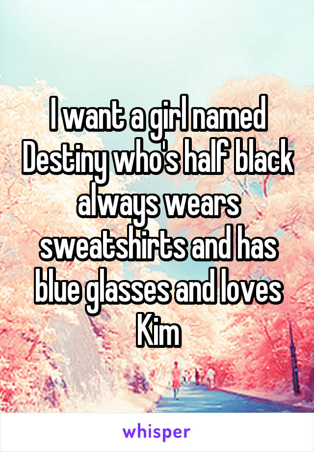 I want a girl named Destiny who's half black always wears sweatshirts and has blue glasses and loves Kim