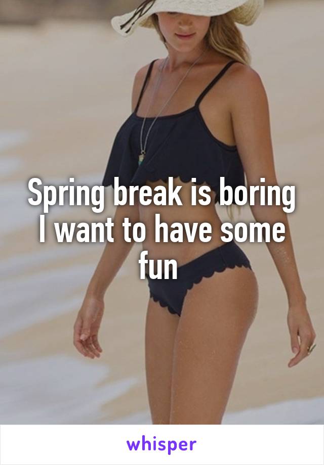 Spring break is boring I want to have some fun 