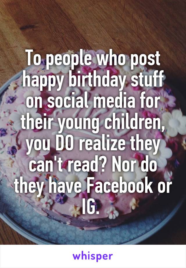 To people who post happy birthday stuff on social media for their young children, you DO realize they can't read? Nor do they have Facebook or IG. 