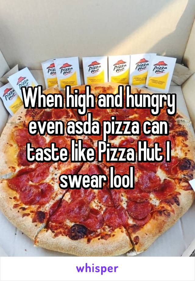 When high and hungry even asda pizza can taste like Pizza Hut I swear lool 