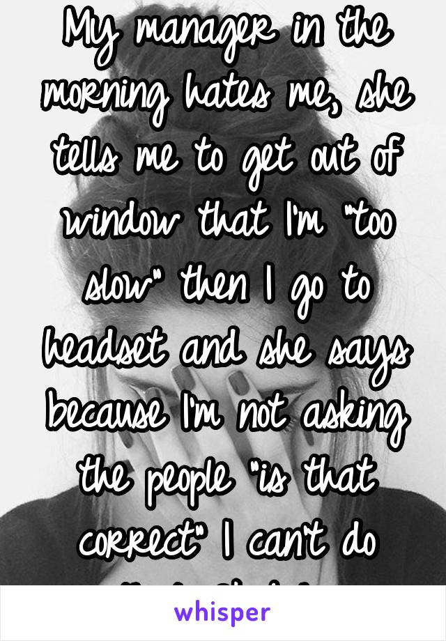 My manager in the morning hates me, she tells me to get out of window that I'm "too slow" then I go to headset and she says because I'm not asking the people "is that correct" I can't do that. Ok bih 