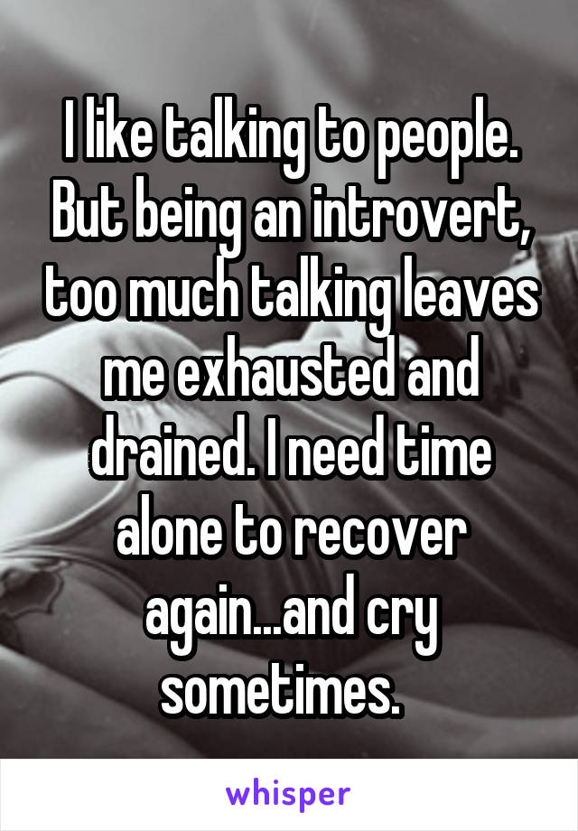 I like talking to people. But being an introvert, too much talking leaves me exhausted and drained. I need time alone to recover again...and cry sometimes.  