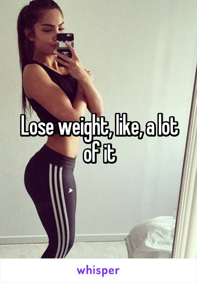 Lose weight, like, a lot of it