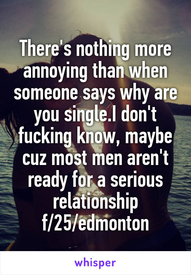 There's nothing more annoying than when someone says why are you single.I don't fucking know, maybe cuz most men aren't ready for a serious relationship f/25/edmonton