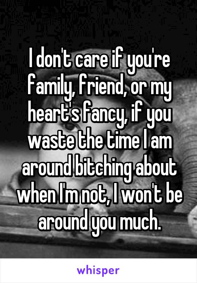 I don't care if you're family, friend, or my heart's fancy, if you waste the time I am around bitching about when I'm not, I won't be around you much.