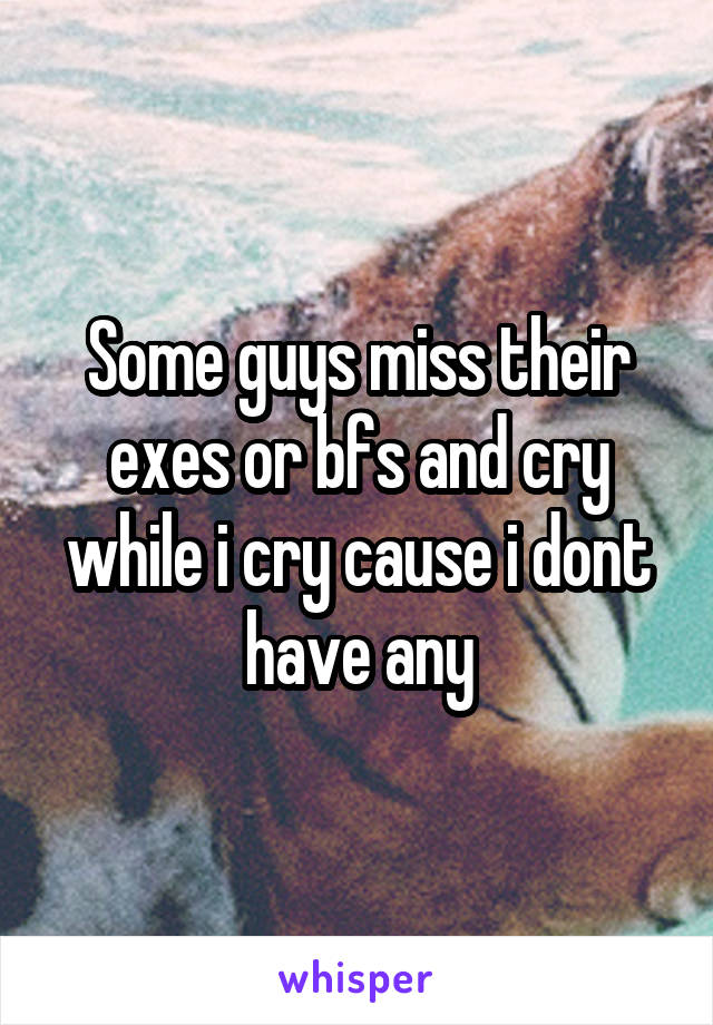 Some guys miss their exes or bfs and cry while i cry cause i dont have any