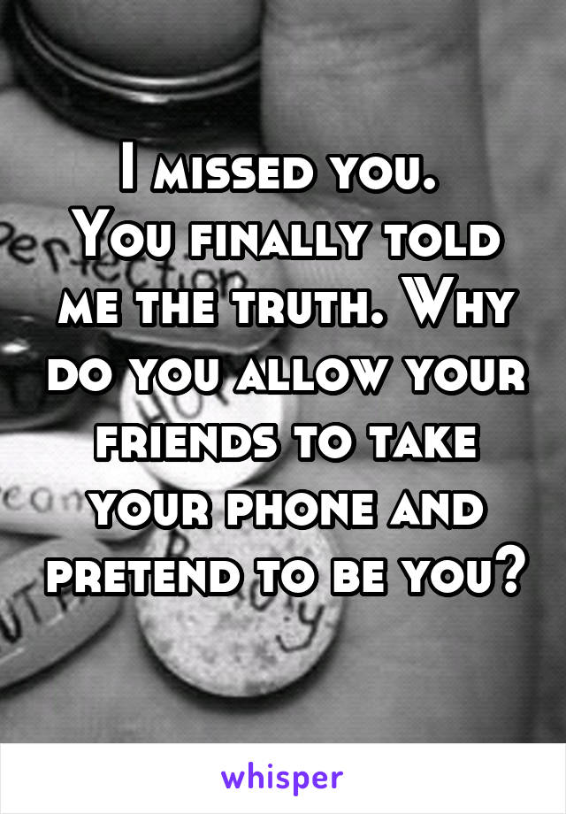 I missed you. 
You finally told me the truth. Why do you allow your friends to take your phone and pretend to be you? 