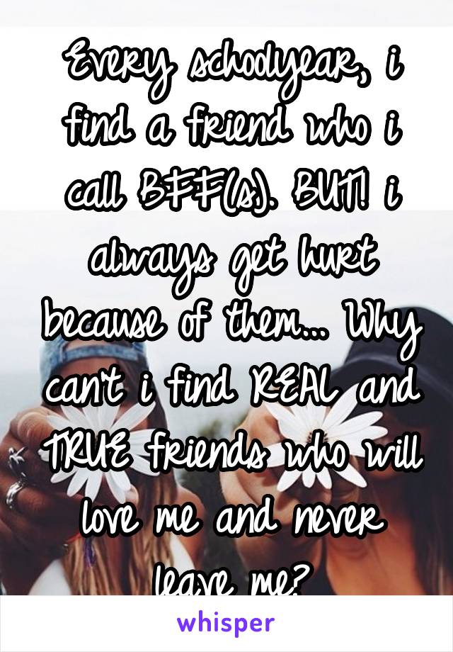 Every schoolyear, i find a friend who i call BFF(s). BUT! i always get hurt because of them... Why can't i find REAL and TRUE friends who will love me and never leave me?