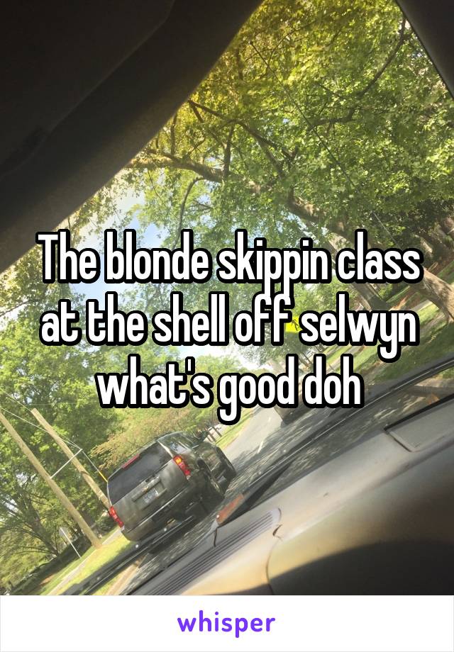 The blonde skippin class at the shell off selwyn what's good doh