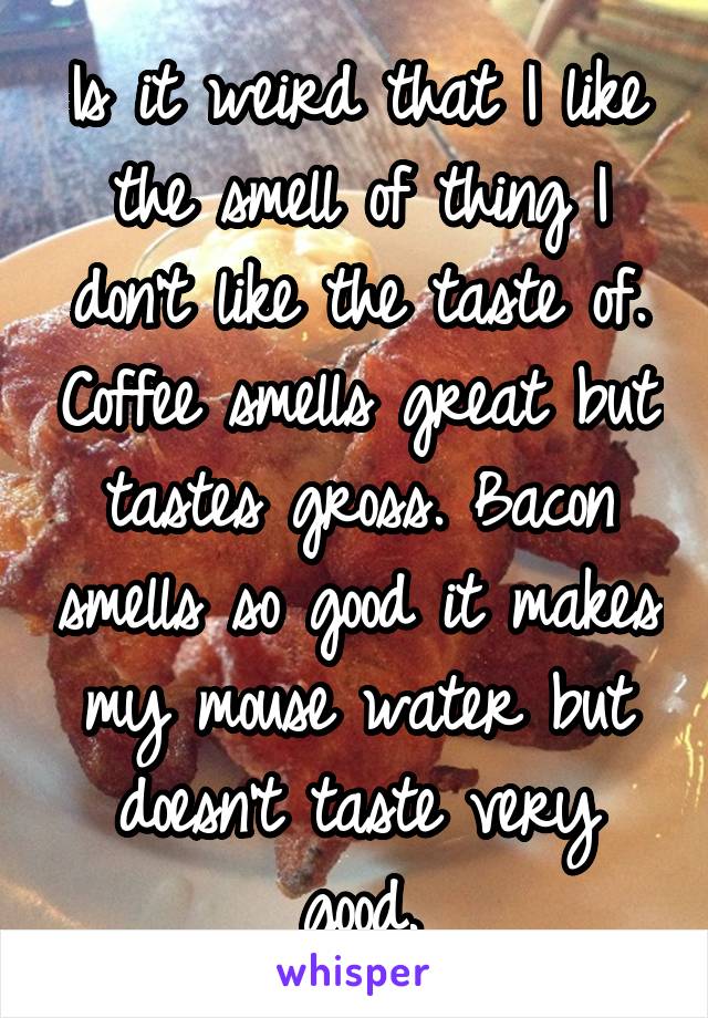 Is it weird that I like the smell of thing I don't like the taste of. Coffee smells great but tastes gross. Bacon smells so good it makes my mouse water but doesn't taste very good.