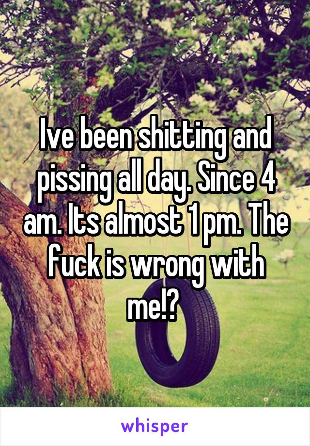 Ive been shitting and pissing all day. Since 4 am. Its almost 1 pm. The fuck is wrong with me!? 