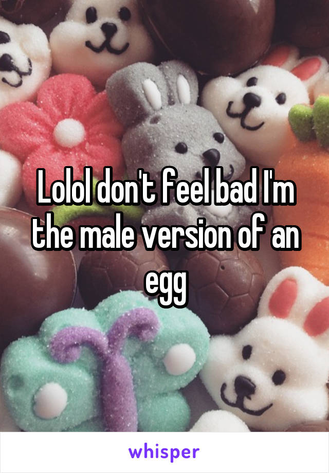 Lolol don't feel bad I'm the male version of an egg