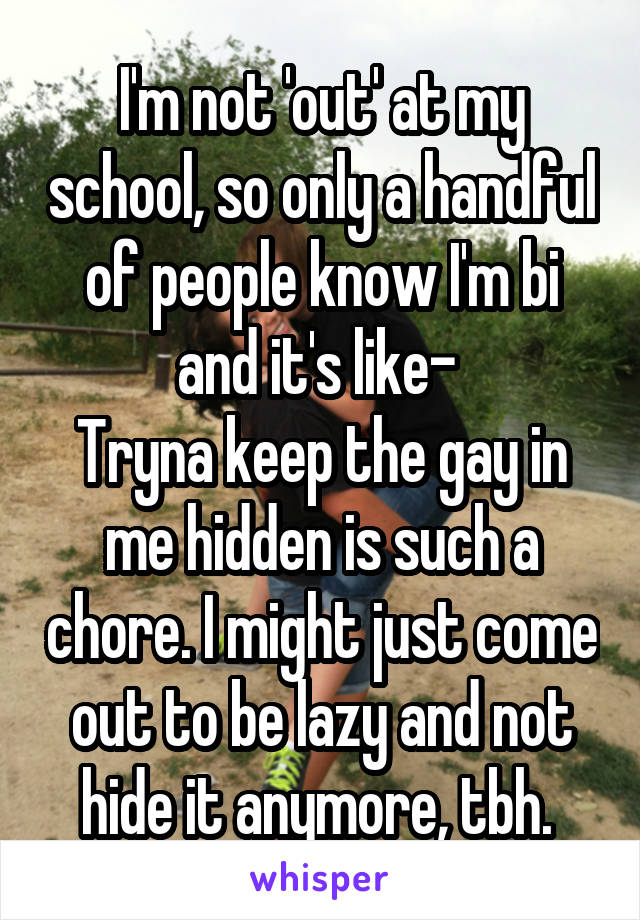 I'm not 'out' at my school, so only a handful of people know I'm bi and it's like- 
Tryna keep the gay in me hidden is such a chore. I might just come out to be lazy and not hide it anymore, tbh. 