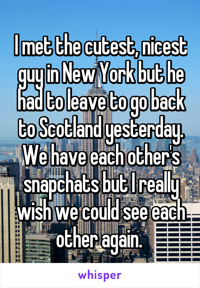 I met the cutest, nicest guy in New York but he had to leave to go back to Scotland yesterday. We have each other's snapchats but I really wish we could see each other again. 