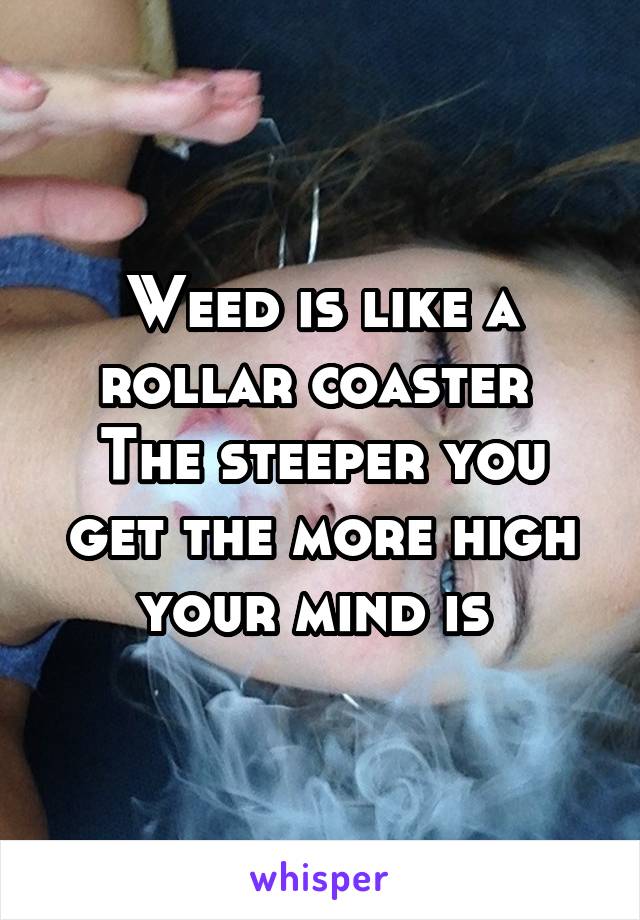 Weed is like a rollar coaster 
The steeper you get the more high your mind is 