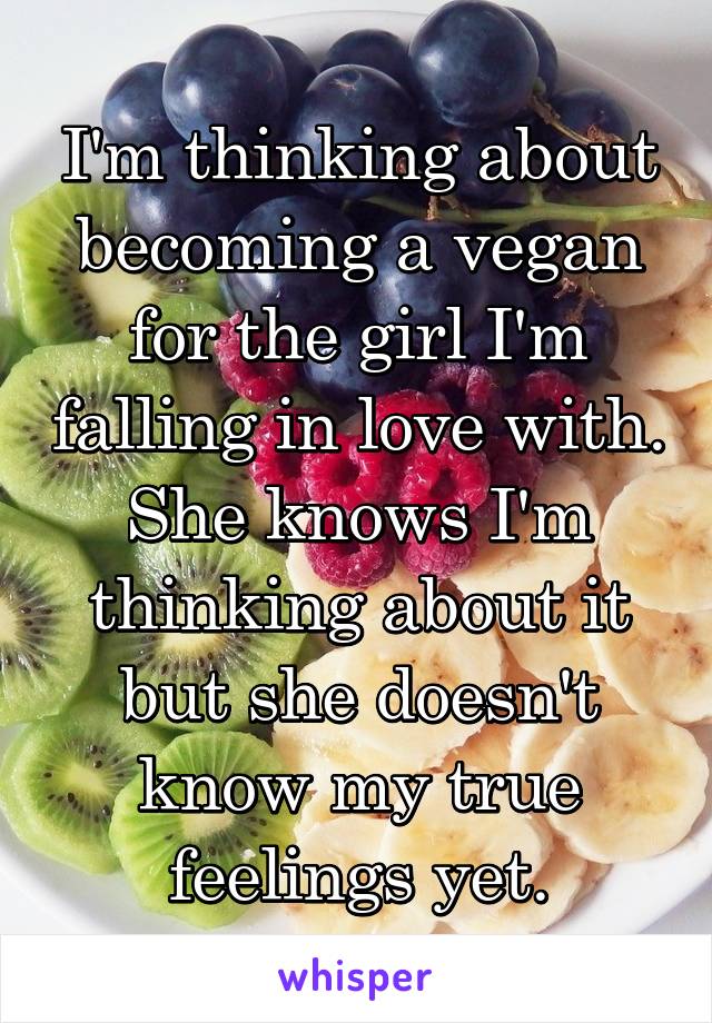 I'm thinking about becoming a vegan for the girl I'm falling in love with. She knows I'm thinking about it but she doesn't know my true feelings yet.