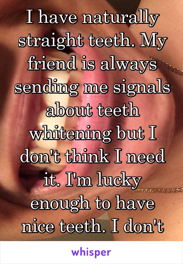 I have naturally straight teeth. My friend is always sending me signals about teeth whitening but I don't think I need it. I'm lucky enough to have nice teeth. I don't wanna push it. 