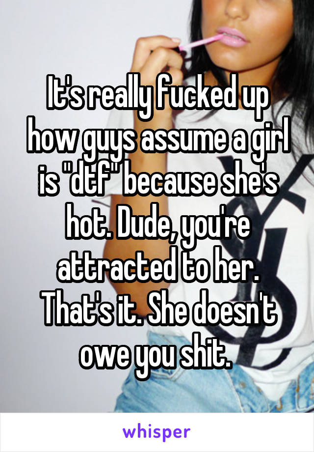 It's really fucked up how guys assume a girl is "dtf" because she's hot. Dude, you're attracted to her. That's it. She doesn't owe you shit. 