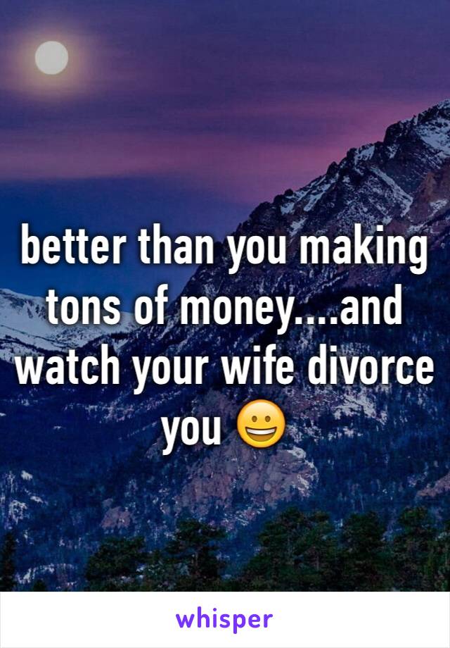 better than you making tons of money....and watch your wife divorce you 😀