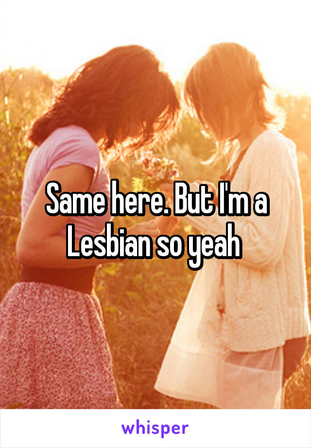 Same here. But I'm a Lesbian so yeah 