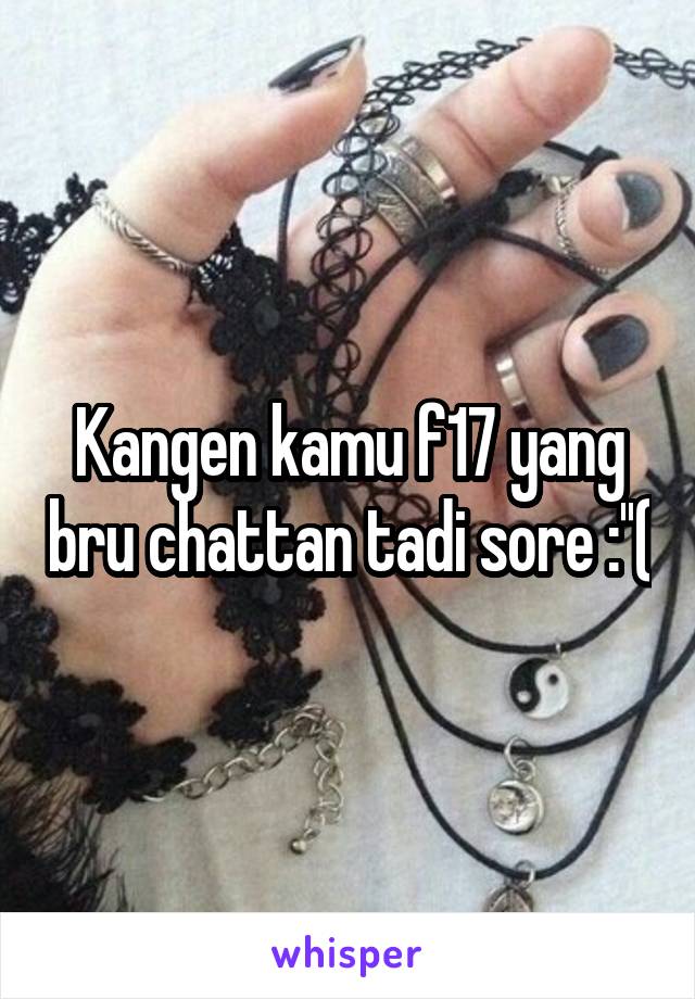 Kangen kamu f17 yang bru chattan tadi sore :''(