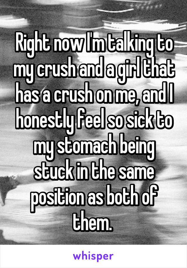 Right now I'm talking to my crush and a girl that has a crush on me, and I honestly feel so sick to my stomach being stuck in the same position as both of them. 