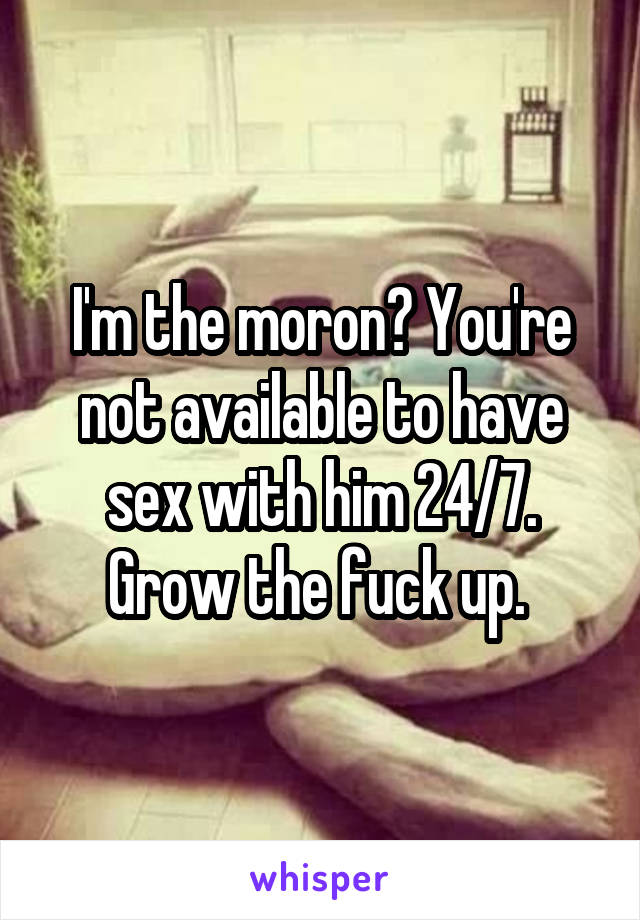 I'm the moron? You're not available to have sex with him 24/7. Grow the fuck up. 