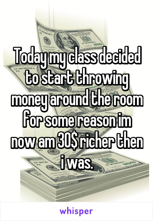 Today my class decided to start throwing money around the room for some reason im now am 30$ richer then i was.