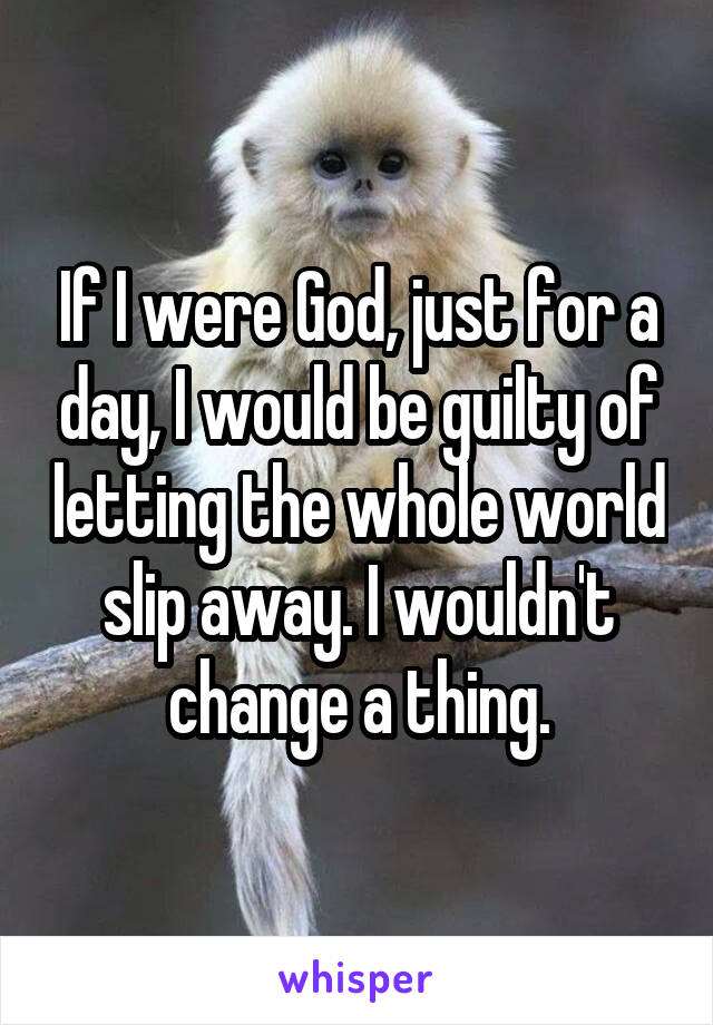 If I were God, just for a day, I would be guilty of letting the whole world slip away. I wouldn't change a thing.