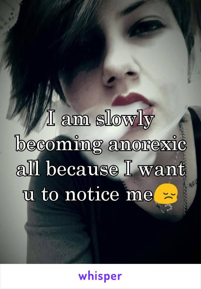 I am slowly becoming anorexic all because I want u to notice me😔