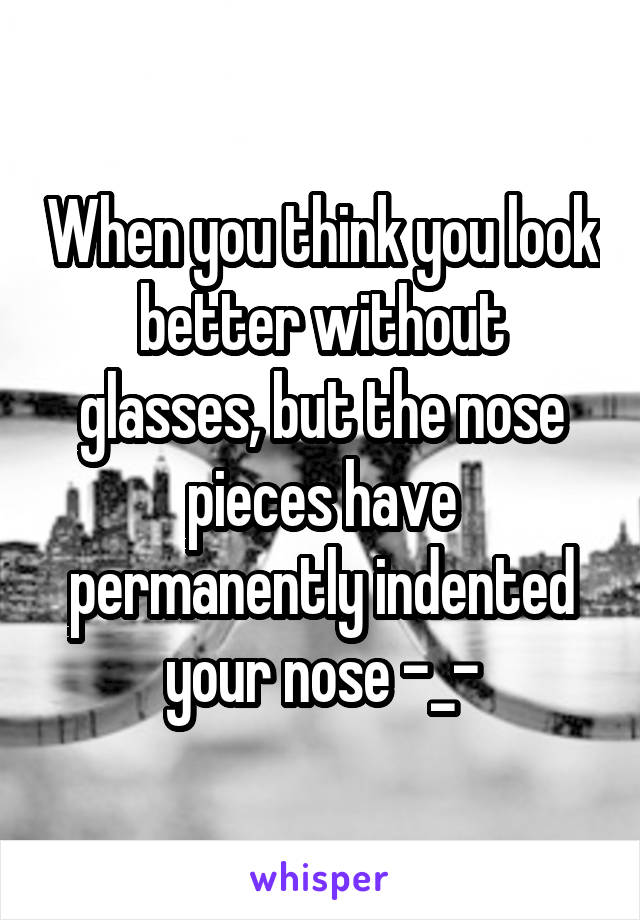 When you think you look better without glasses, but the nose pieces have permanently indented your nose -_-