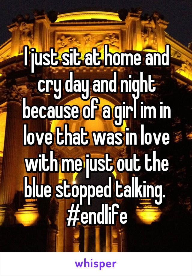 I just sit at home and cry day and night because of a girl im in love that was in love with me just out the blue stopped talking. 
#endlife