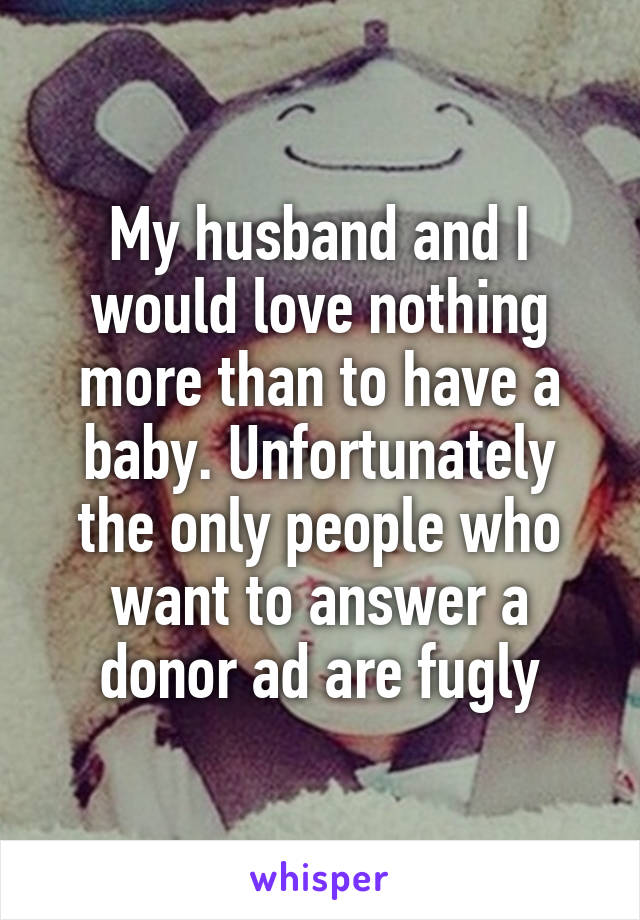 My husband and I would love nothing more than to have a baby. Unfortunately the only people who want to answer a donor ad are fugly