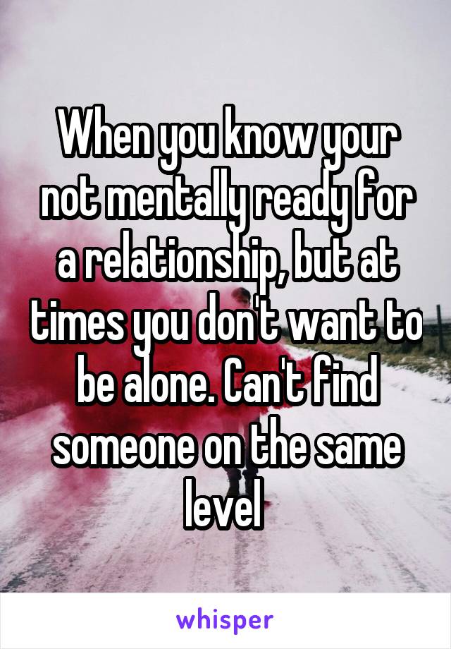 When you know your not mentally ready for a relationship, but at times you don't want to be alone. Can't find someone on the same level 